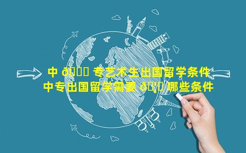 中 🐘 专艺术生出国留学条件 中专出国留学需要 🦉 哪些条件和材料